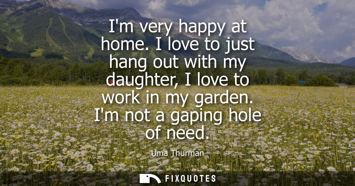 Im very happy at home. I love to just hang out with my daughter, I love to work in my garden. Im not a gaping hole of ne