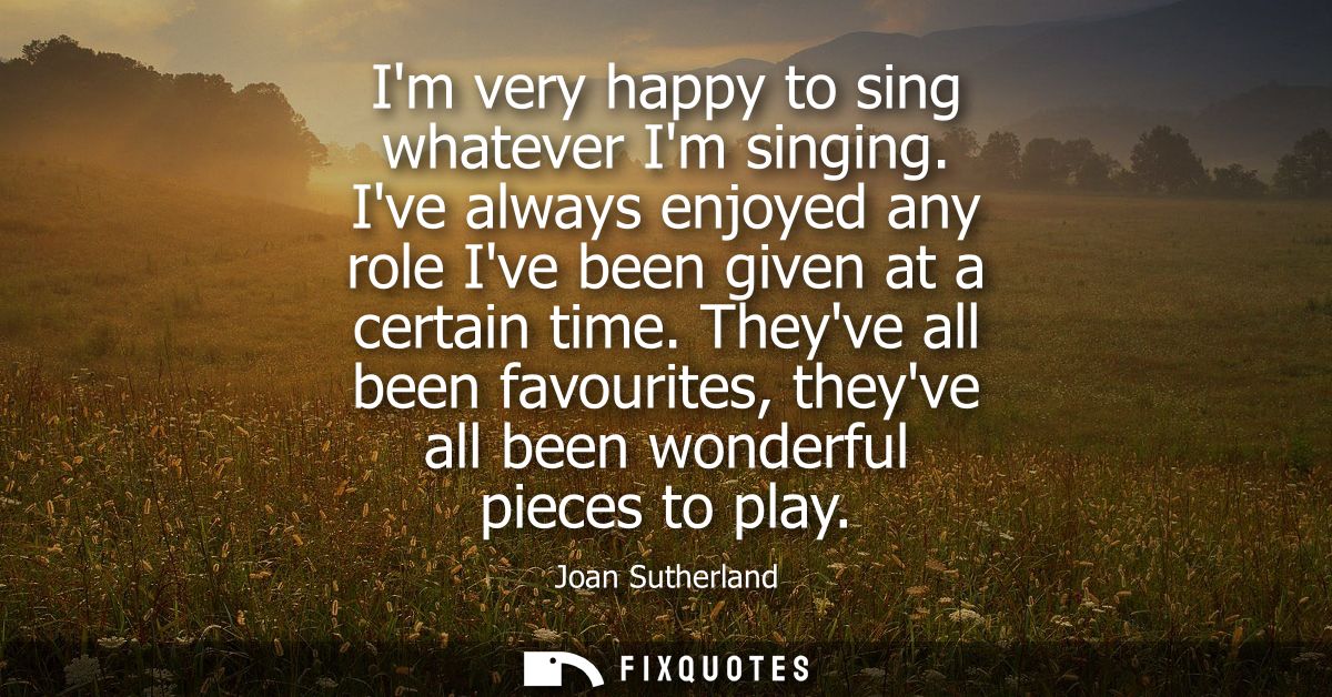 Im very happy to sing whatever Im singing. Ive always enjoyed any role Ive been given at a certain time.