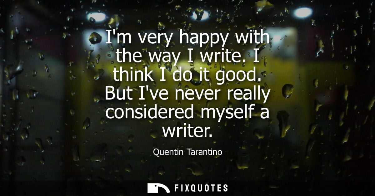 Im very happy with the way I write. I think I do it good. But Ive never really considered myself a writer