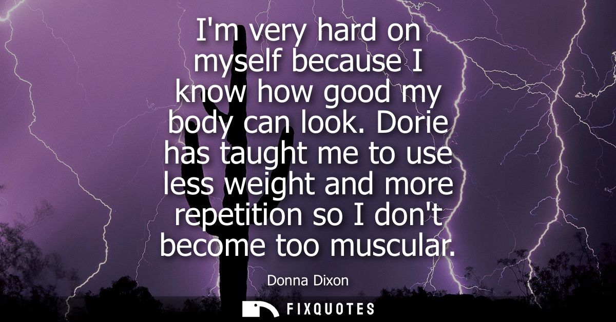Im very hard on myself because I know how good my body can look. Dorie has taught me to use less weight and more repetit