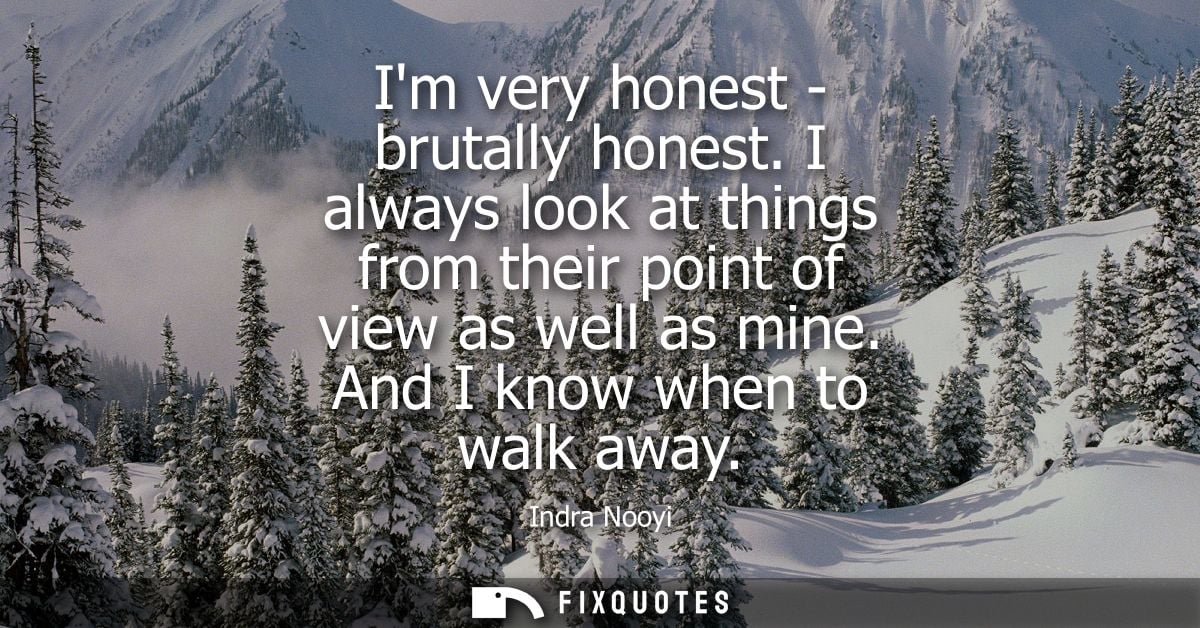 Im very honest - brutally honest. I always look at things from their point of view as well as mine. And I know when to w