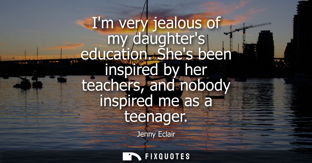 Im very jealous of my daughters education. Shes been inspired by her teachers, and nobody inspired me as a teenager