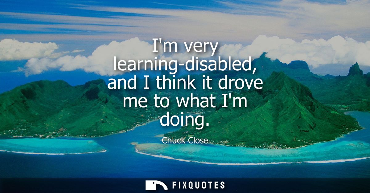 Im very learning-disabled, and I think it drove me to what Im doing
