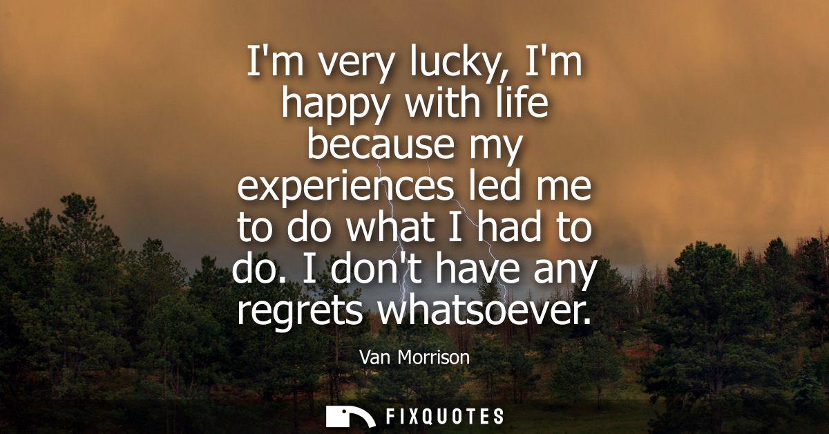 Im very lucky, Im happy with life because my experiences led me to do what I had to do. I dont have any regrets whatsoev