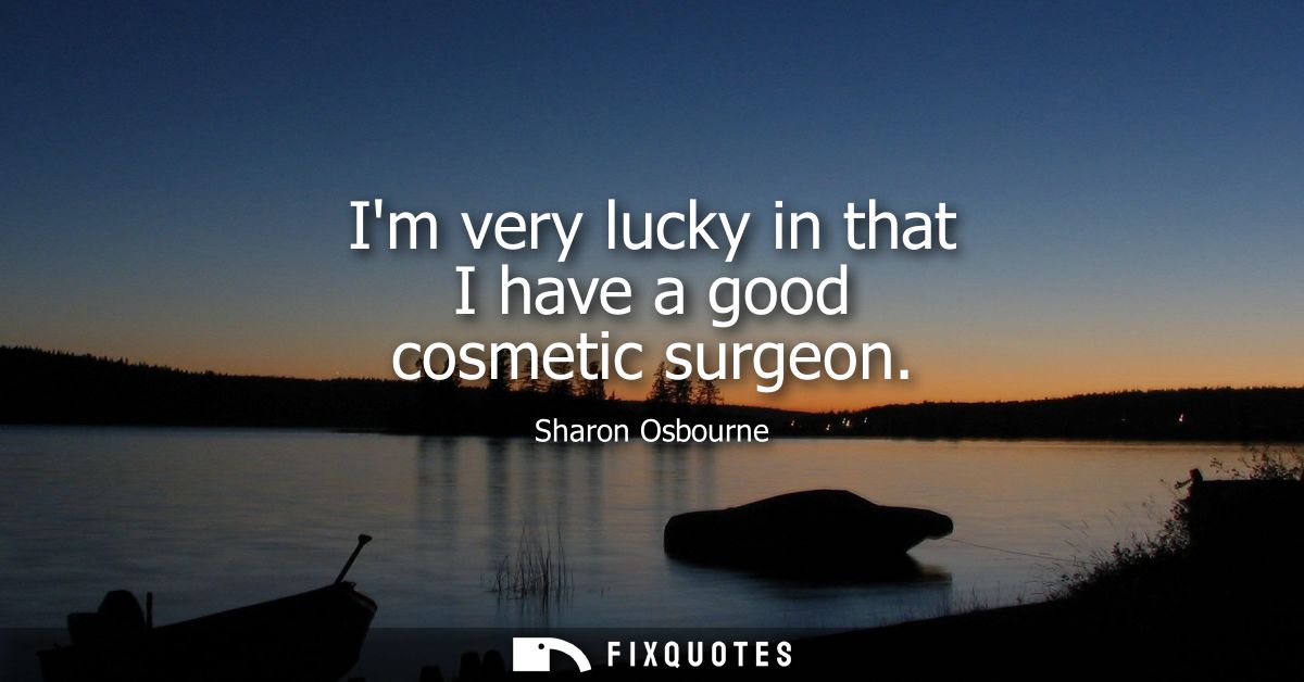 Im very lucky in that I have a good cosmetic surgeon