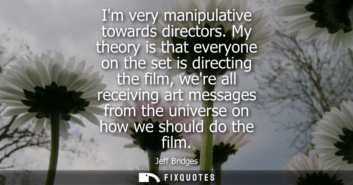 Im very manipulative towards directors. My theory is that everyone on the set is directing the film, were all receiving 