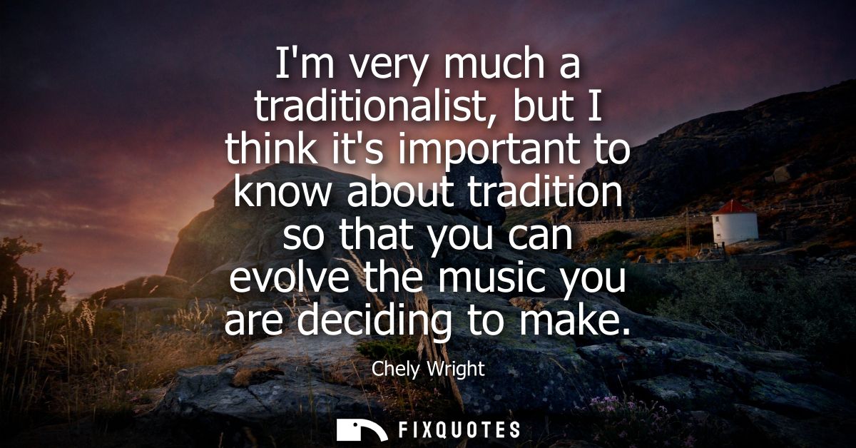 Im very much a traditionalist, but I think its important to know about tradition so that you can evolve the music you ar