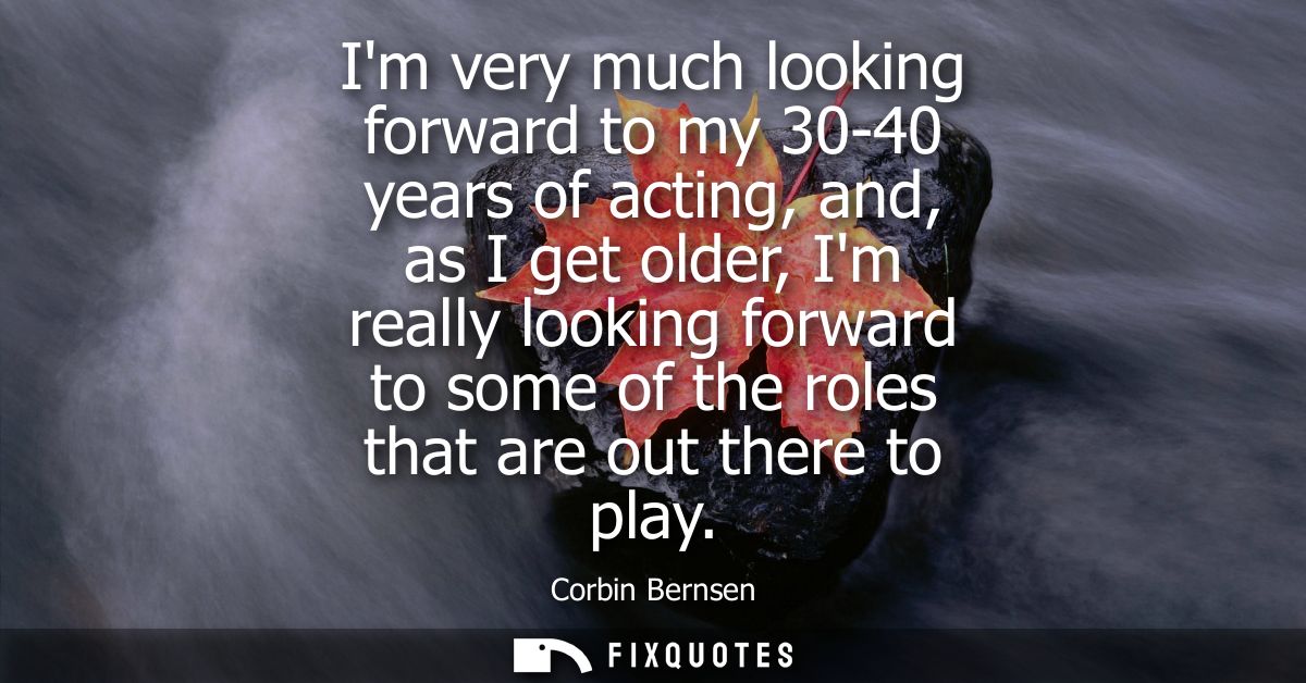 Im very much looking forward to my 30-40 years of acting, and, as I get older, Im really looking forward to some of the 
