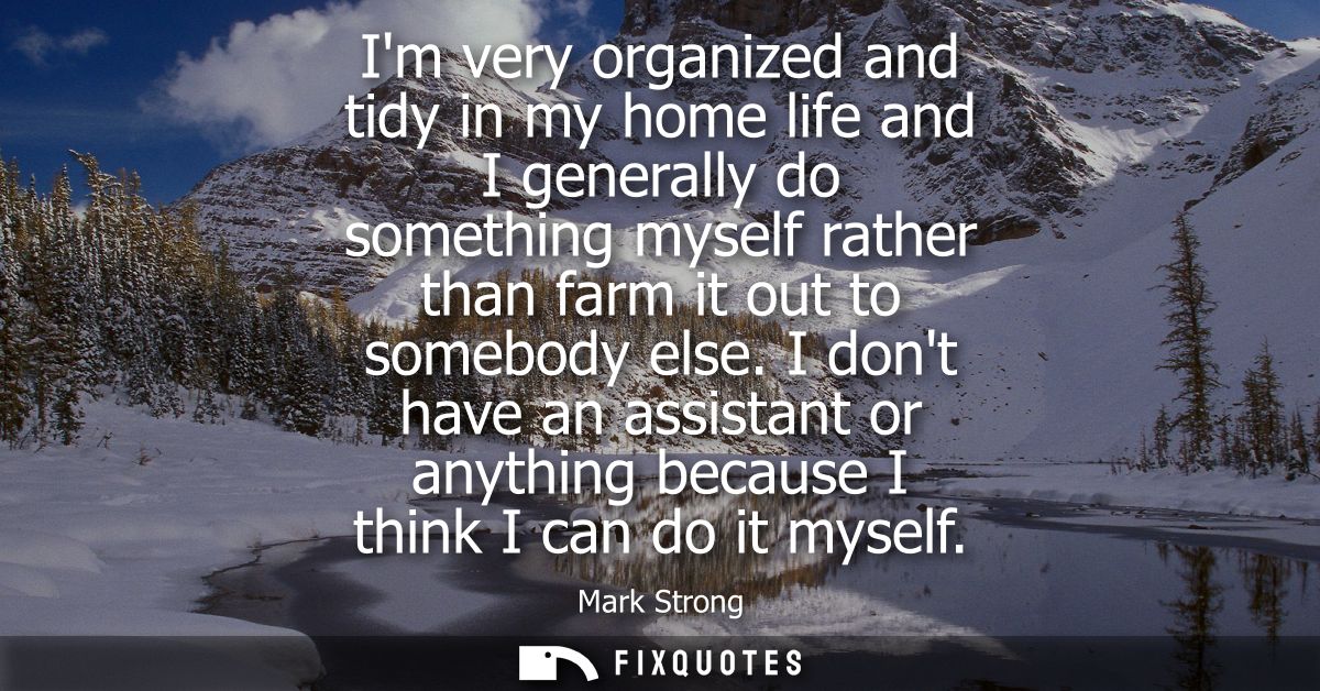 Im very organized and tidy in my home life and I generally do something myself rather than farm it out to somebody else.