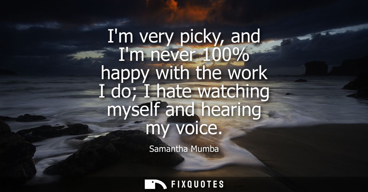 Im very picky, and Im never 100% happy with the work I do I hate watching myself and hearing my voice