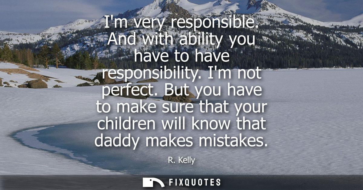Im very responsible. And with ability you have to have responsibility. Im not perfect. But you have to make sure that yo