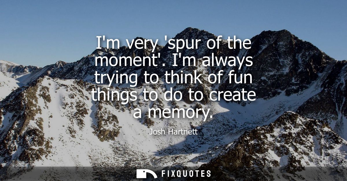 Im very spur of the moment. Im always trying to think of fun things to do to create a memory