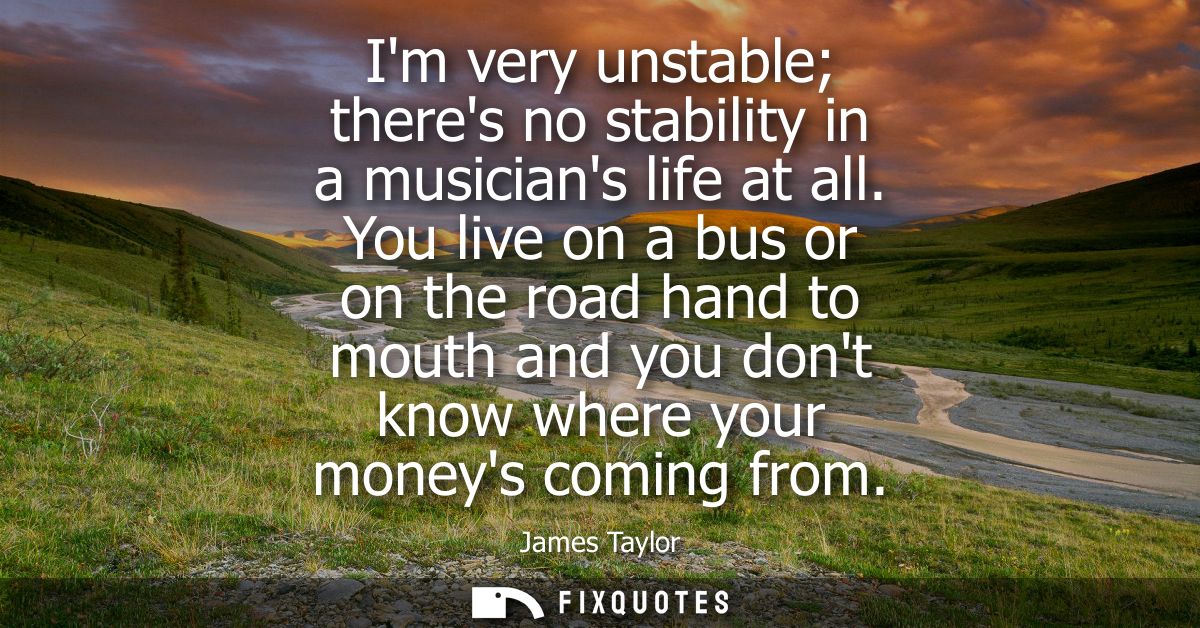 Im very unstable theres no stability in a musicians life at all. You live on a bus or on the road hand to mouth and you 