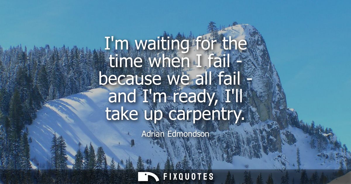 Im waiting for the time when I fail - because we all fail - and Im ready, Ill take up carpentry