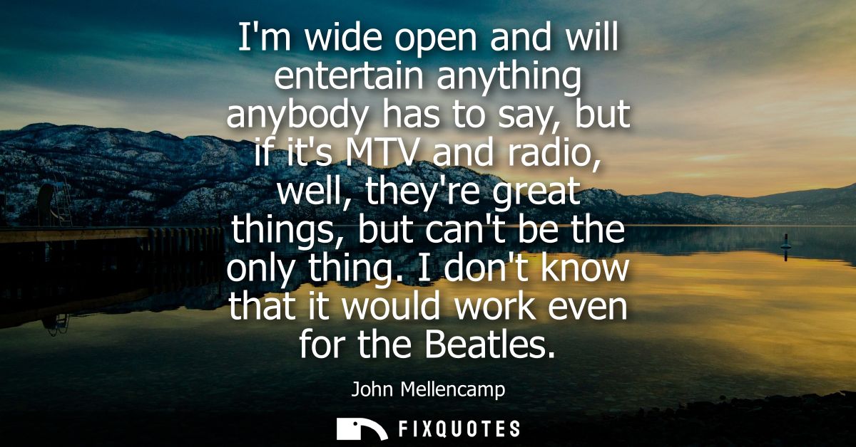 Im wide open and will entertain anything anybody has to say, but if its MTV and radio, well, theyre great things, but ca