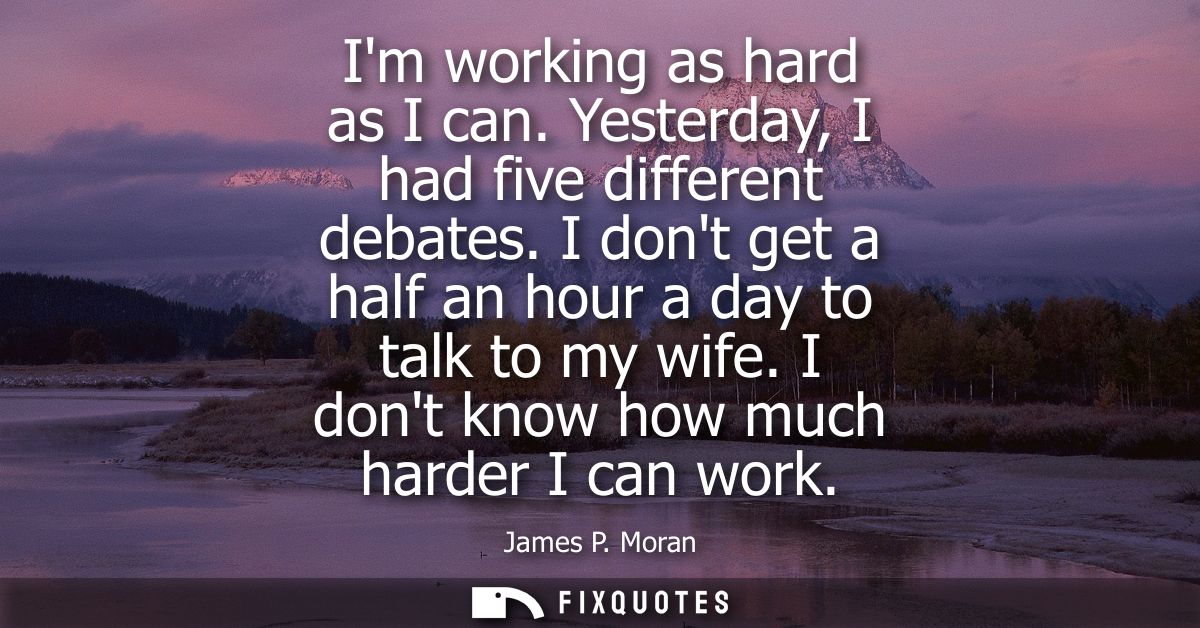 Im working as hard as I can. Yesterday, I had five different debates. I dont get a half an hour a day to talk to my wife