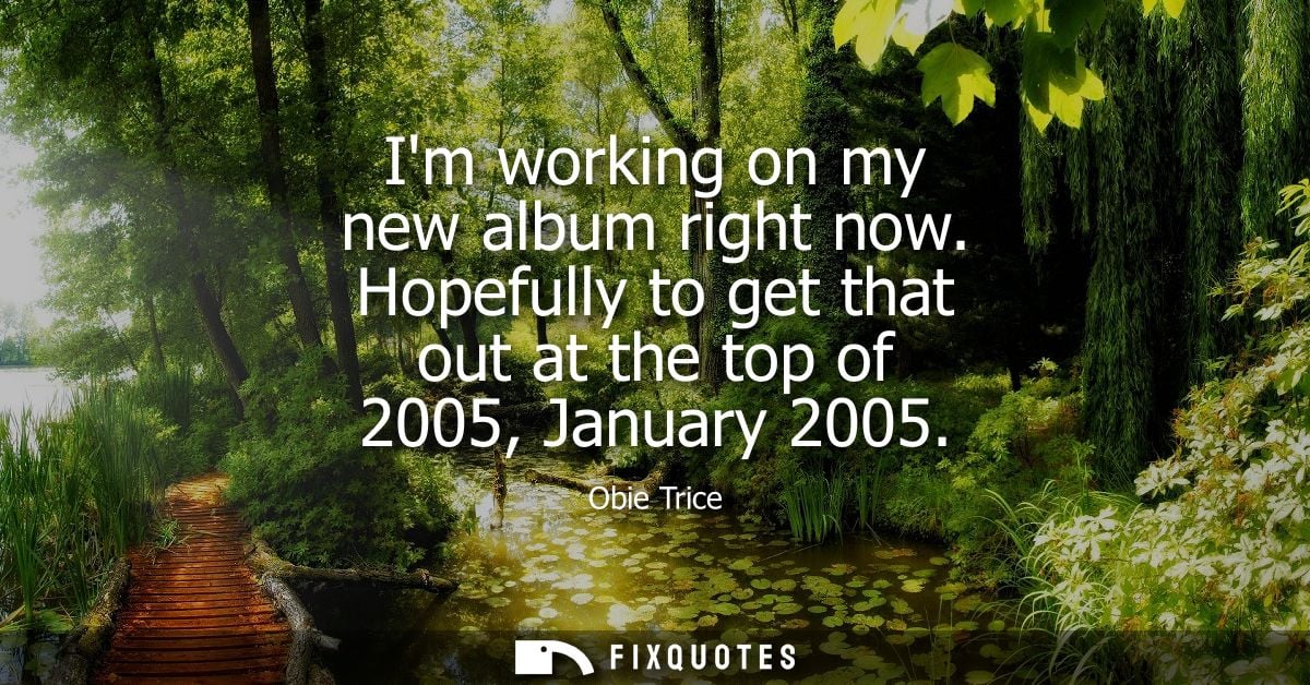 Im working on my new album right now. Hopefully to get that out at the top of 2005, January 2005