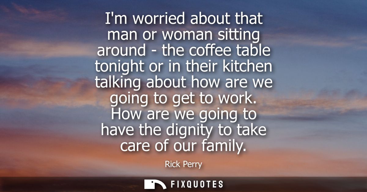Im worried about that man or woman sitting around - the coffee table tonight or in their kitchen talking about how are w