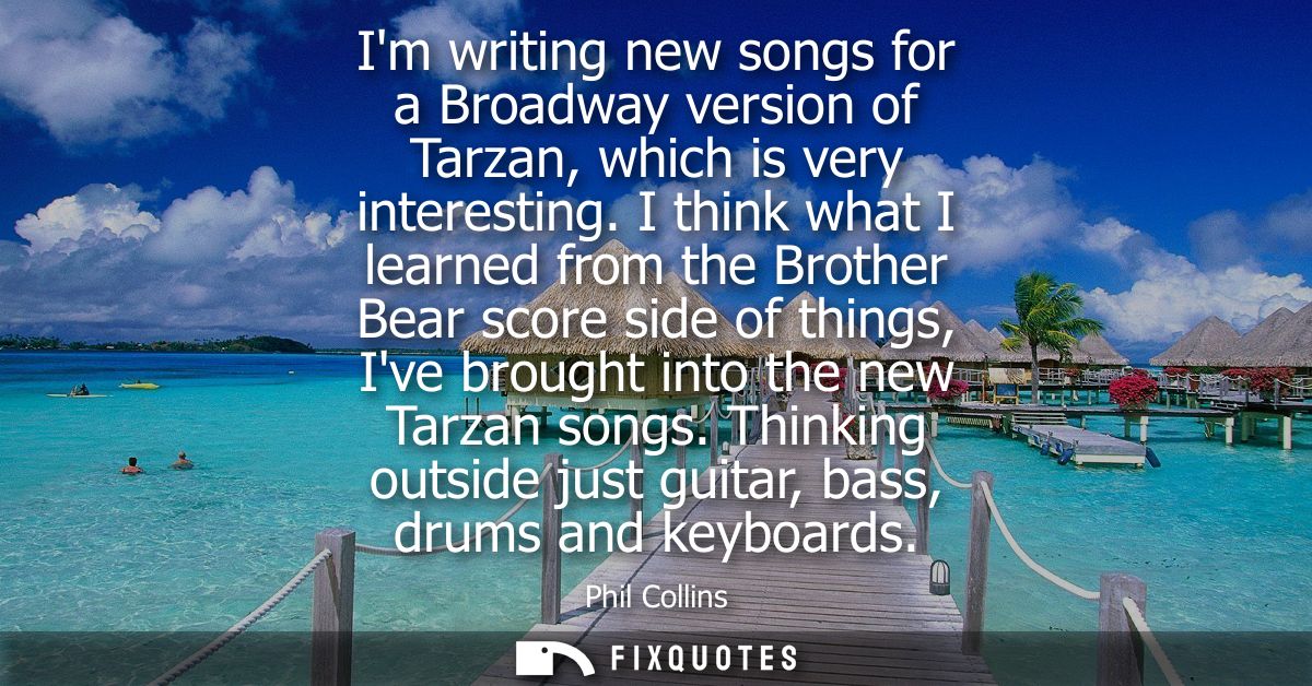 Im writing new songs for a Broadway version of Tarzan, which is very interesting. I think what I learned from the Brothe