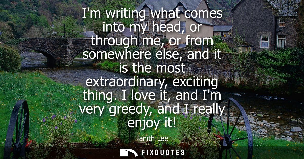 Im writing what comes into my head, or through me, or from somewhere else, and it is the most extraordinary, exciting th