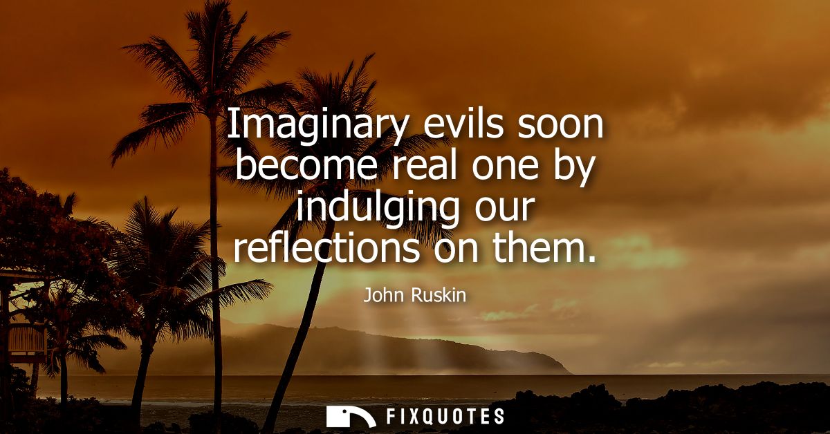 Imaginary evils soon become real one by indulging our reflections on them