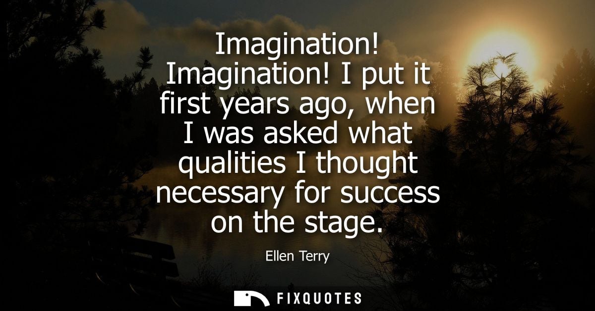 Imagination! Imagination! I put it first years ago, when I was asked what qualities I thought necessary for success on t