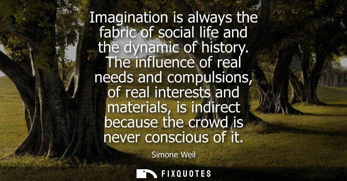 Imagination is always the fabric of social life and the dynamic of history. The influence of real needs and compulsions,
