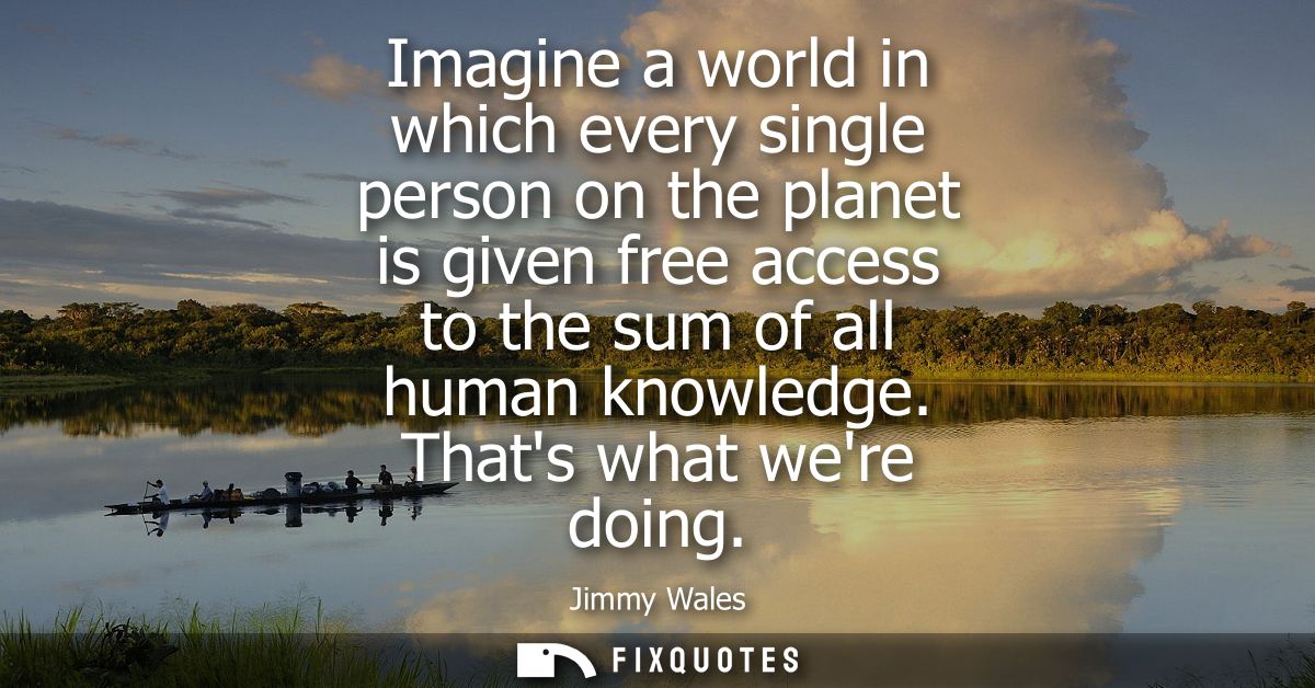Imagine a world in which every single person on the planet is given free access to the sum of all human knowledge. Thats