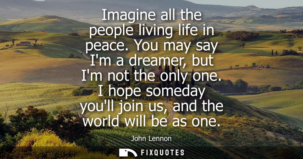 Imagine all the people living life in peace. You may say Im a dreamer, but Im not the only one. I hope someday youll joi
