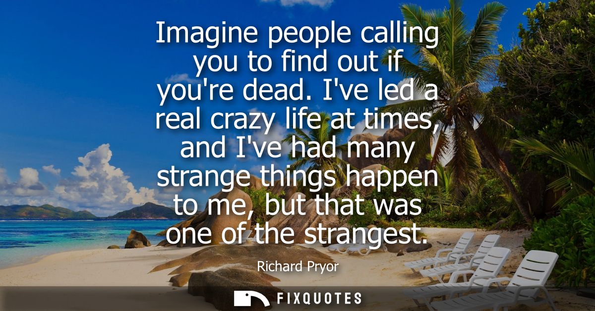 Imagine people calling you to find out if youre dead. Ive led a real crazy life at times, and Ive had many strange thing
