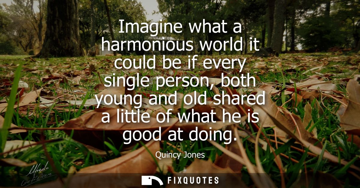 Imagine what a harmonious world it could be if every single person, both young and old shared a little of what he is goo