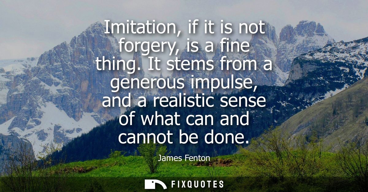 Imitation, if it is not forgery, is a fine thing. It stems from a generous impulse, and a realistic sense of what can an