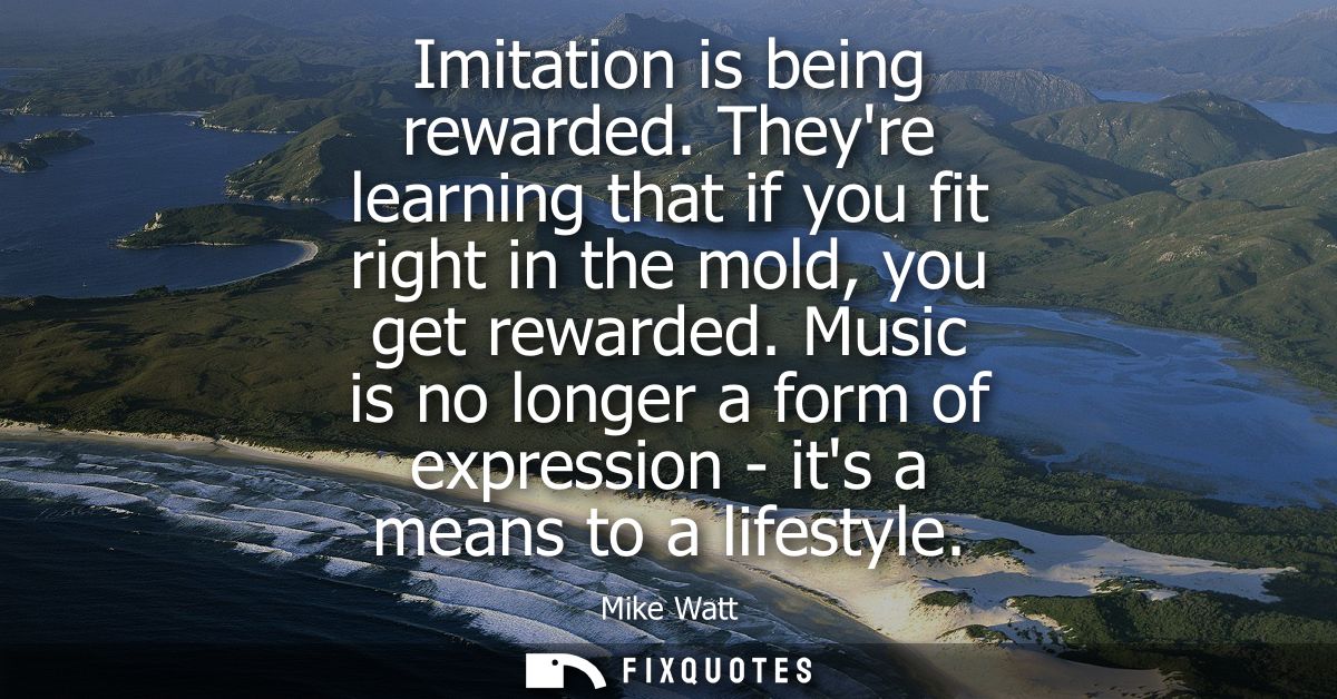 Imitation is being rewarded. Theyre learning that if you fit right in the mold, you get rewarded. Music is no longer a f