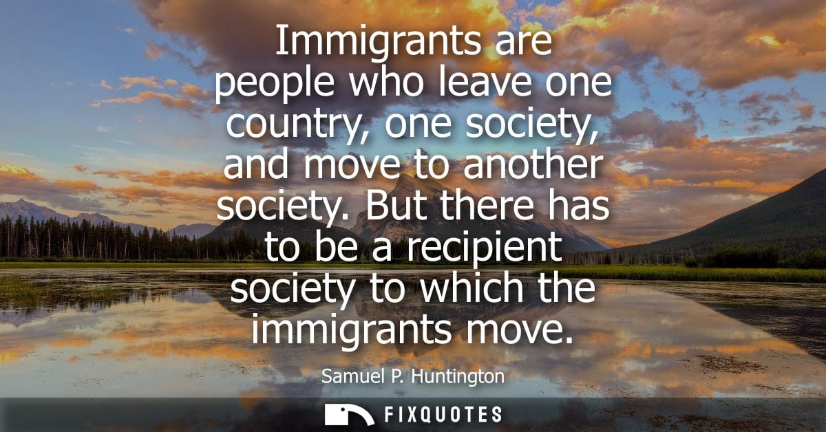 Immigrants are people who leave one country, one society, and move to another society. But there has to be a recipient s