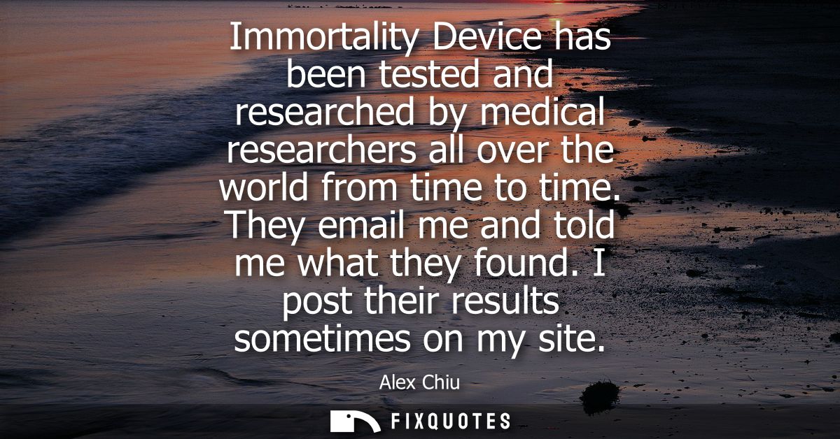 Immortality Device has been tested and researched by medical researchers all over the world from time to time. They emai