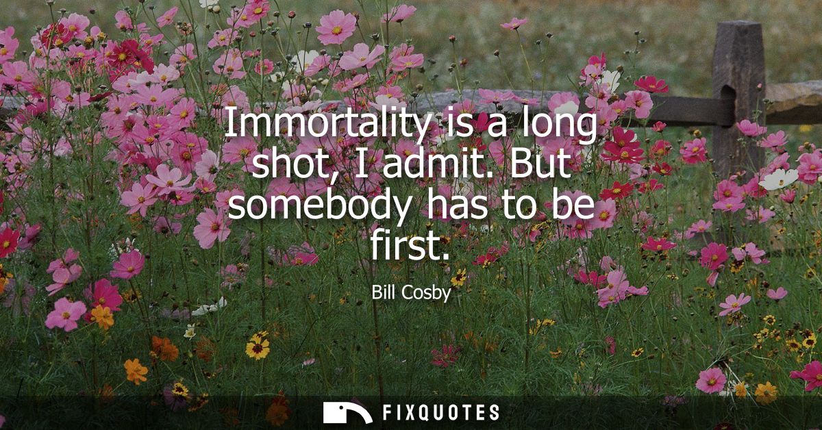 Immortality is a long shot, I admit. But somebody has to be first