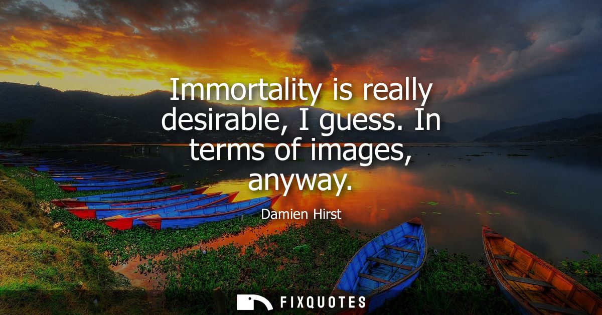 Immortality is really desirable, I guess. In terms of images, anyway