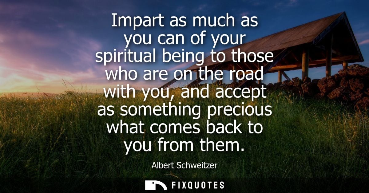 Impart as much as you can of your spiritual being to those who are on the road with you, and accept as something preciou
