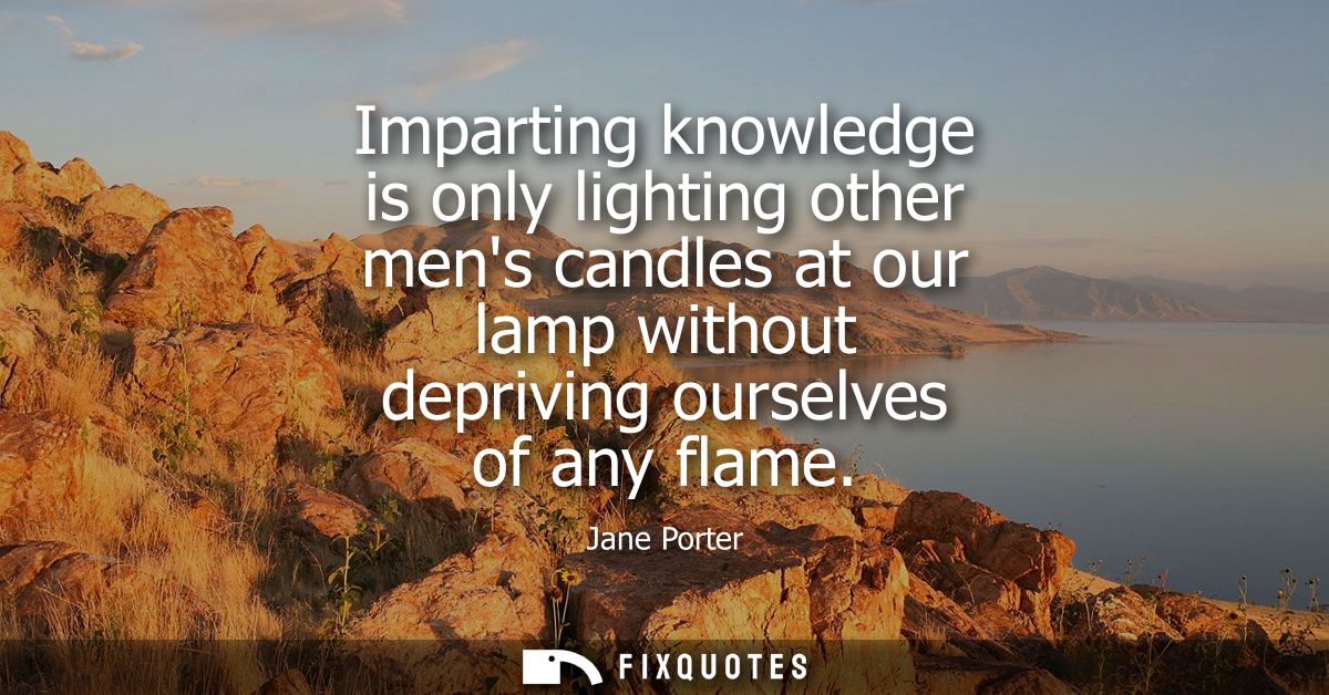 Imparting knowledge is only lighting other mens candles at our lamp without depriving ourselves of any flame