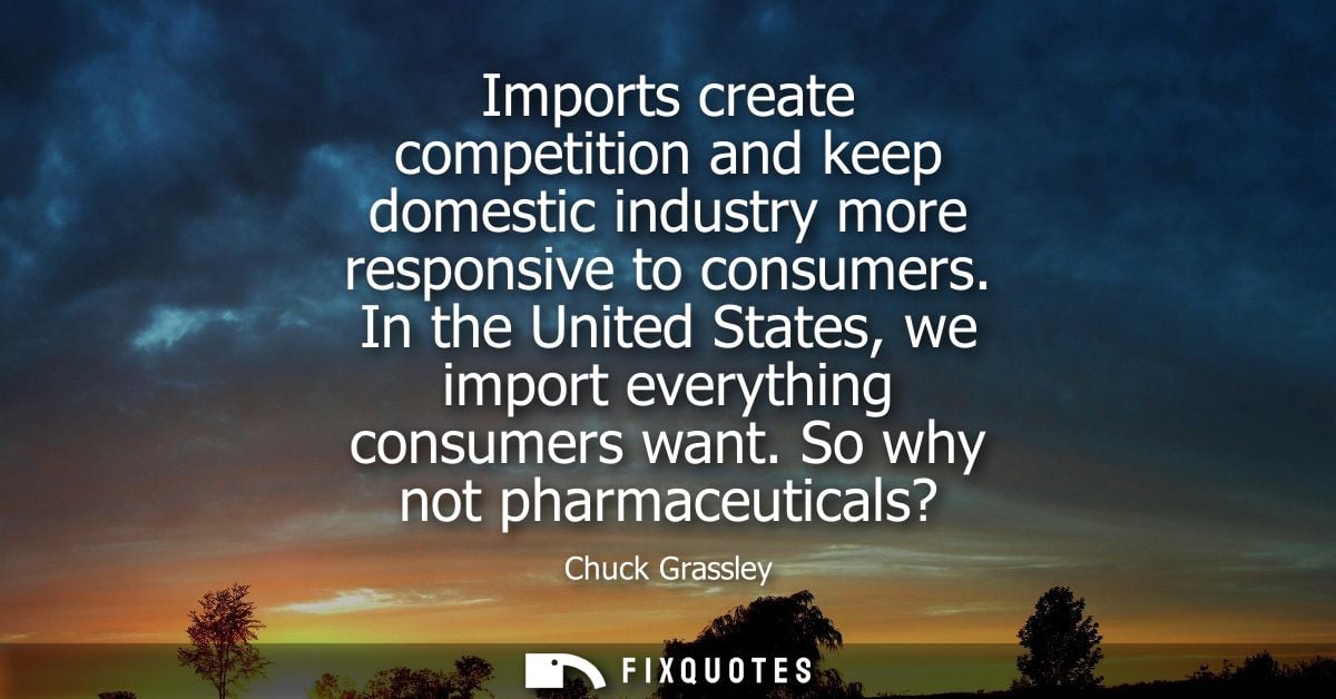 Imports create competition and keep domestic industry more responsive to consumers. In the United States, we import ever