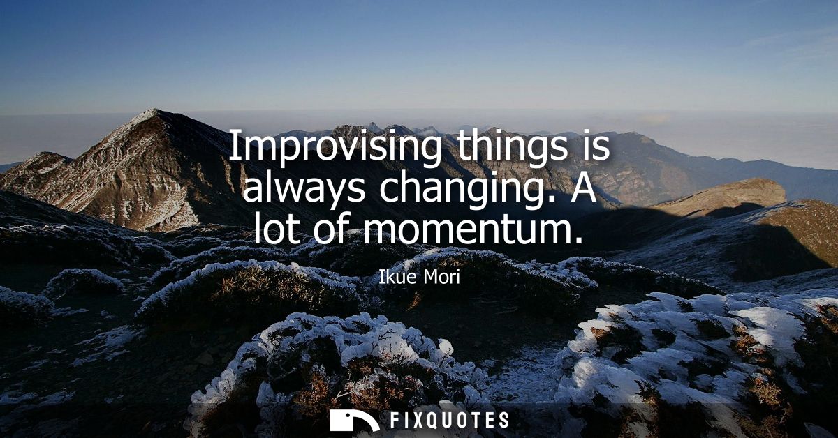Improvising things is always changing. A lot of momentum