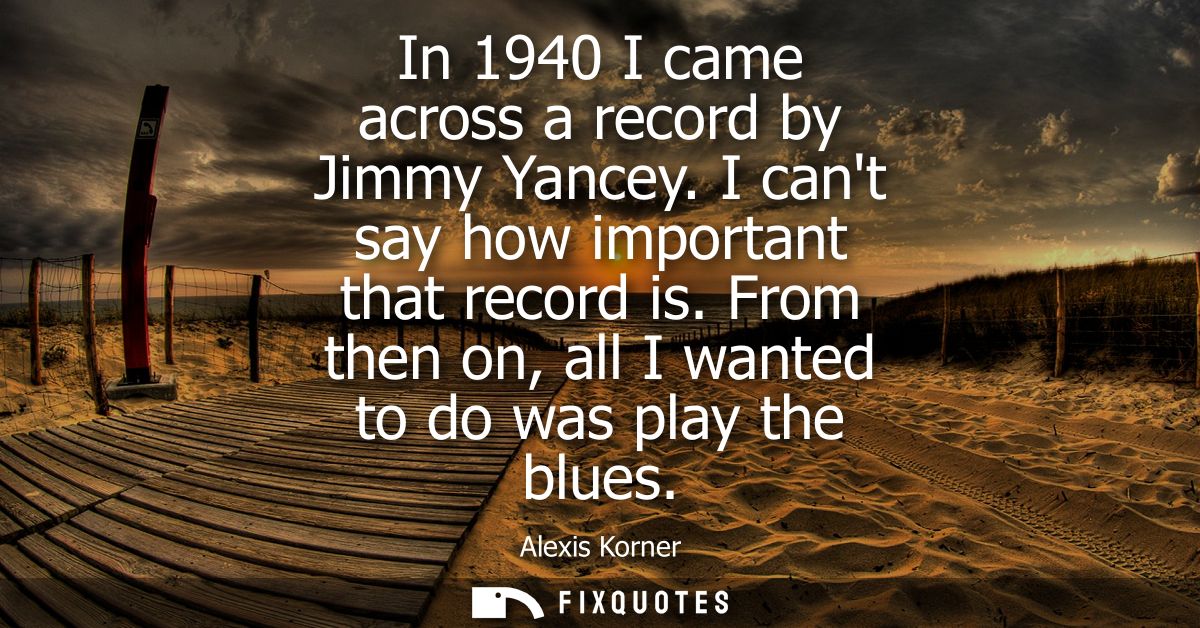 In 1940 I came across a record by Jimmy Yancey. I cant say how important that record is. From then on, all I wanted to d