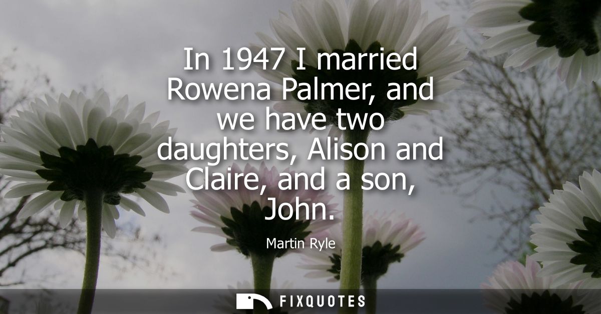 In 1947 I married Rowena Palmer, and we have two daughters, Alison and Claire, and a son, John