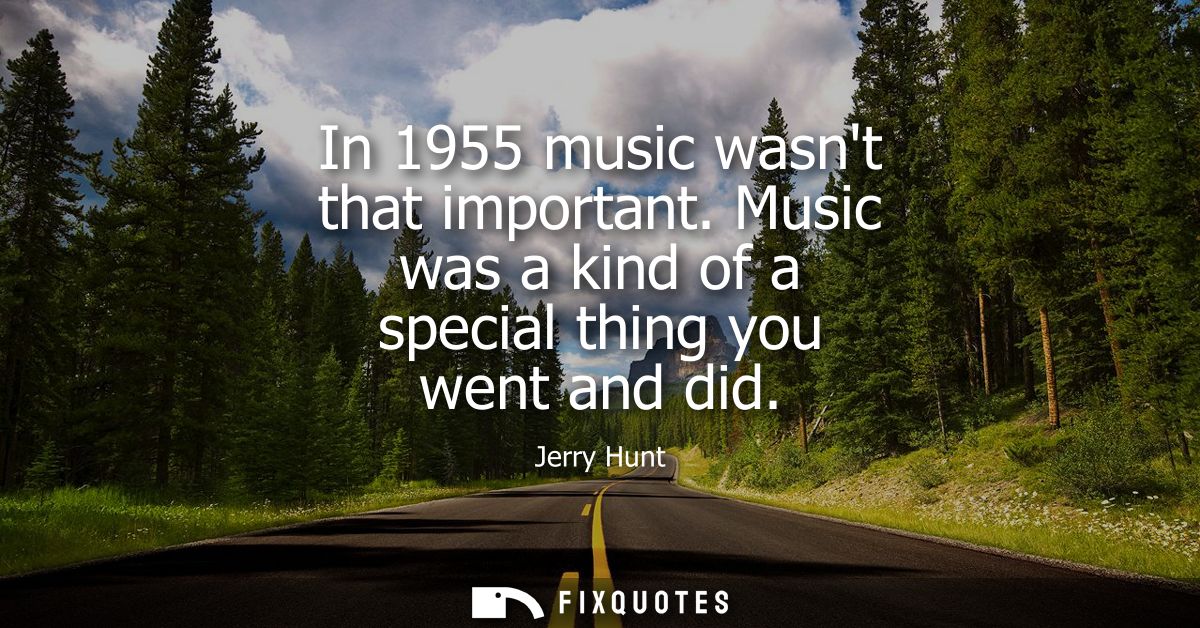 In 1955 music wasnt that important. Music was a kind of a special thing you went and did