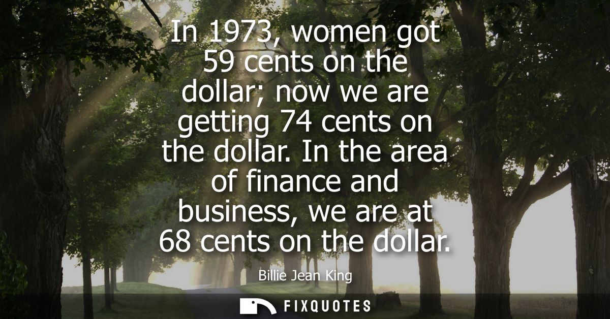 In 1973, women got 59 cents on the dollar now we are getting 74 cents on the dollar. In the area of finance and business