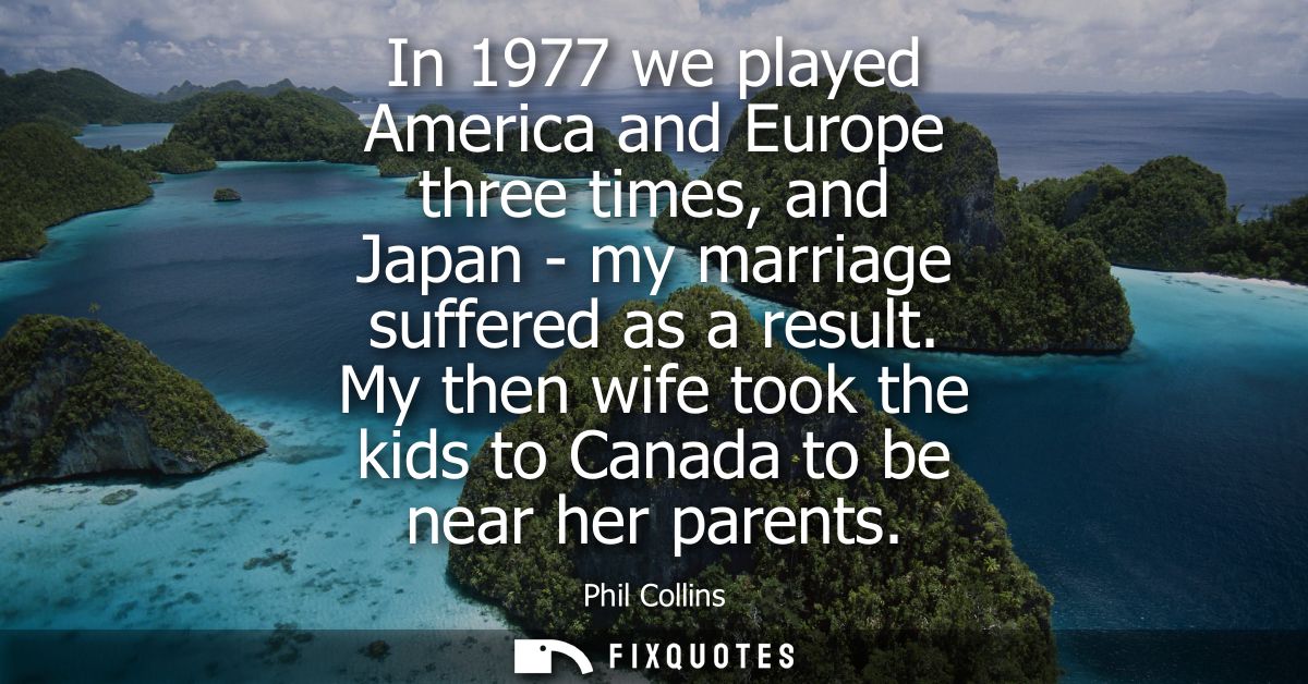 In 1977 we played America and Europe three times, and Japan - my marriage suffered as a result. My then wife took the ki