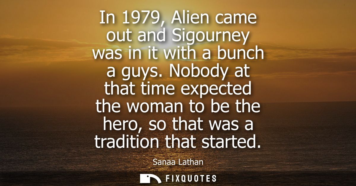 In 1979, Alien came out and Sigourney was in it with a bunch a guys. Nobody at that time expected the woman to be the he