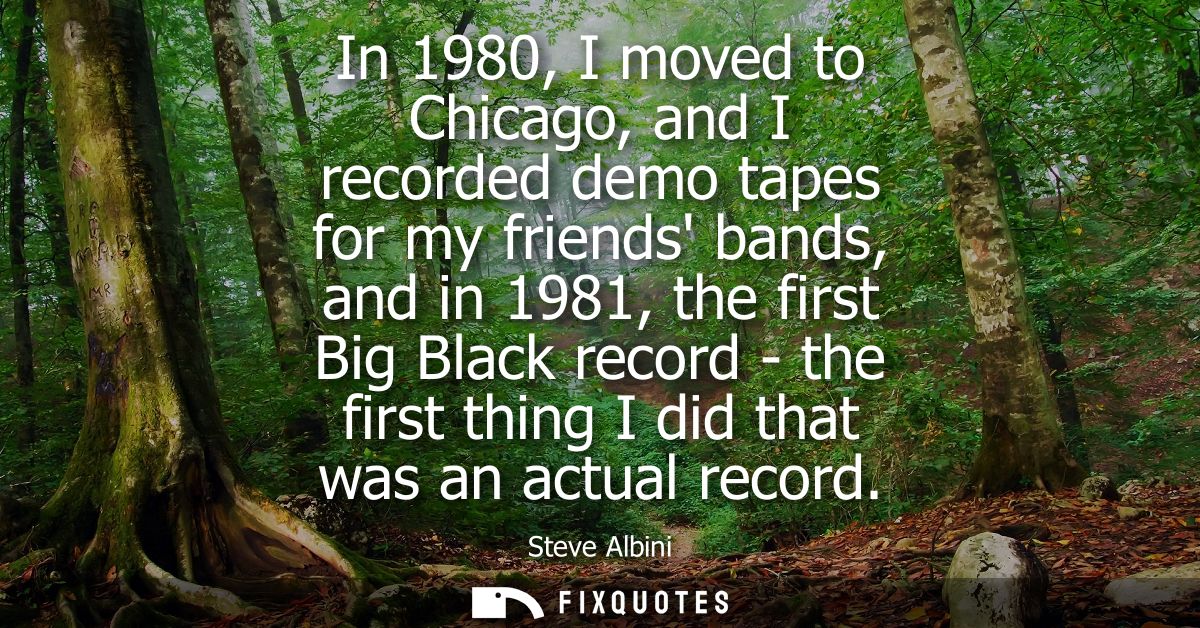 In 1980, I moved to Chicago, and I recorded demo tapes for my friends bands, and in 1981, the first Big Black record - t