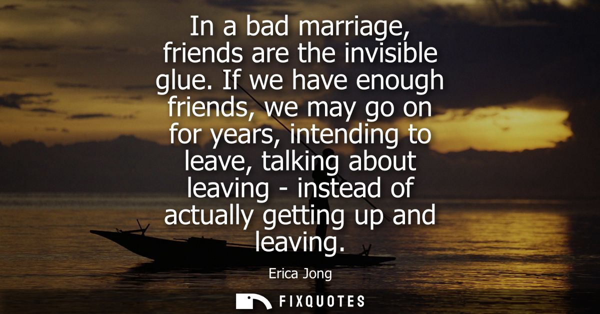 In a bad marriage, friends are the invisible glue. If we have enough friends, we may go on for years, intending to leave