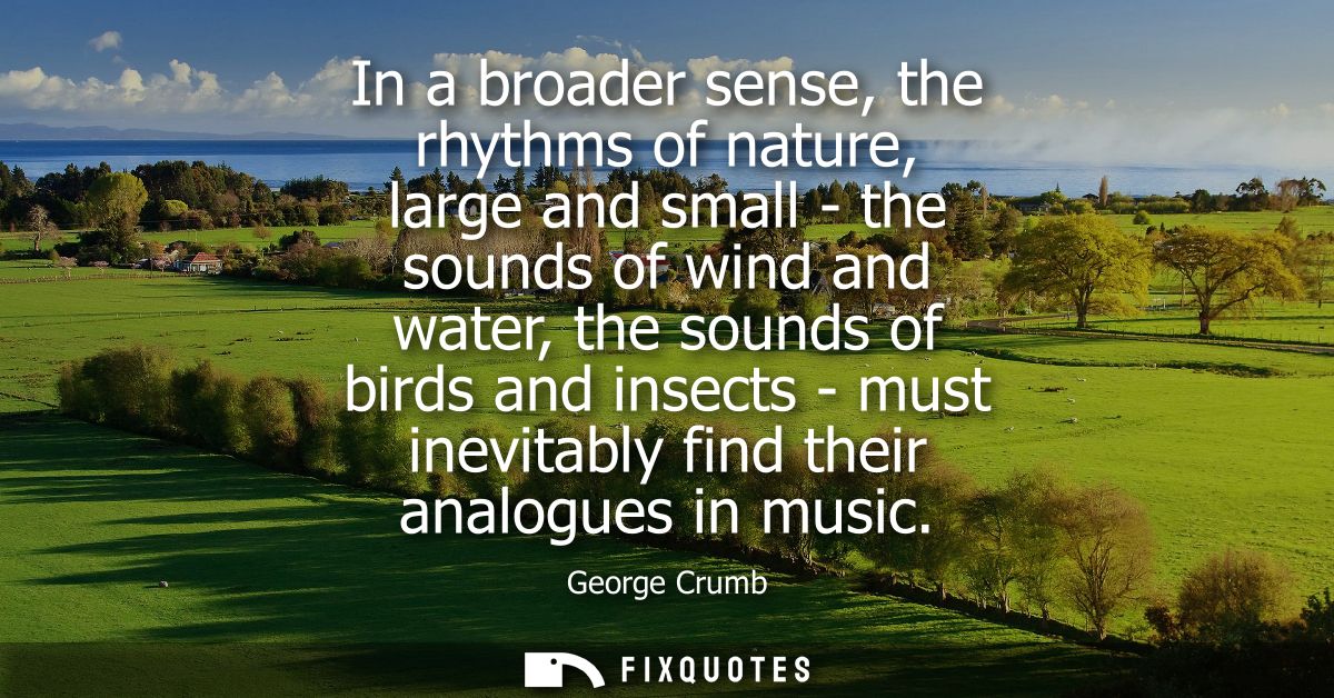 In a broader sense, the rhythms of nature, large and small - the sounds of wind and water, the sounds of birds and insec